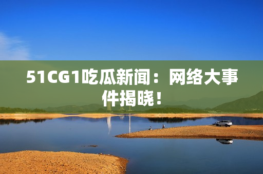 51CG1吃瓜新闻：网络大事件揭晓！