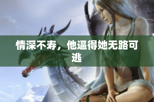 情深不寿，他逼得她无路可逃