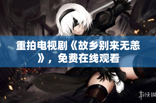 重拍电视剧《故乡别来无恙》，免费在线观看
