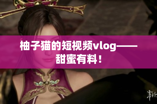 柚子猫的短视频vlog——甜蜜有料！