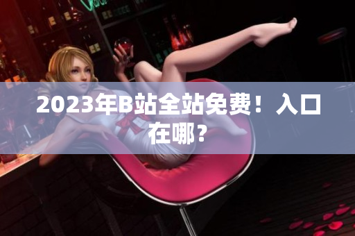 2023年B站全站免费！入口在哪？