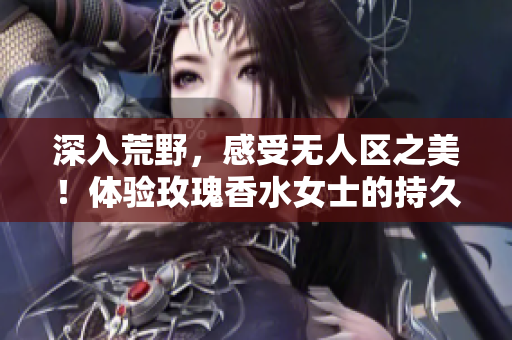 深入荒野，感受无人区之美！体验玫瑰香水女士的持久香气