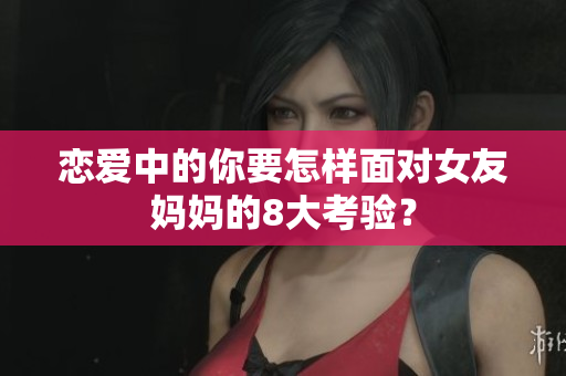 恋爱中的你要怎样面对女友妈妈的8大考验？
