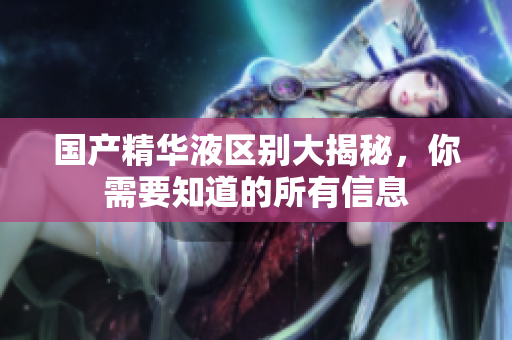 国产精华液区别大揭秘，你需要知道的所有信息