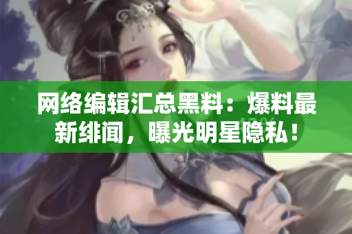 网络编辑汇总黑料：爆料最新绯闻，曝光明星隐私！
