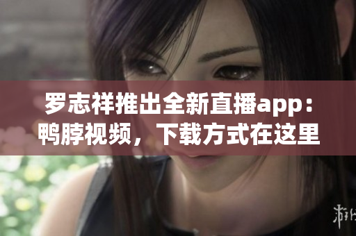 罗志祥推出全新直播app：鸭脖视频，下载方式在这里！