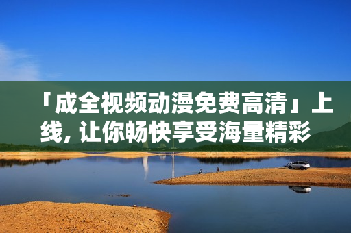 「成全视频动漫免费高清」上线, 让你畅快享受海量精彩内容