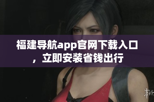 福建导航app官网下载入口，立即安装省钱出行