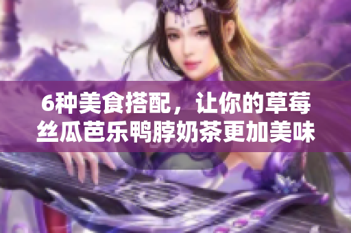 6种美食搭配，让你的草莓丝瓜芭乐鸭脖奶茶更加美味