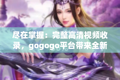 尽在掌握：完整高清视频收录，gogogo平台带来全新观感