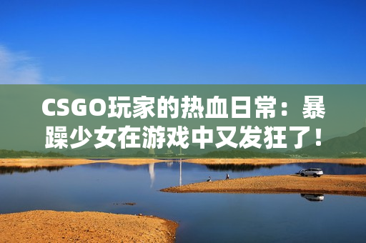 CSGO玩家的热血日常：暴躁少女在游戏中又发狂了！