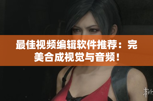 最佳视频编辑软件推荐：完美合成视觉与音频！
