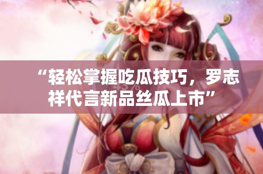 “轻松掌握吃瓜技巧，罗志祥代言新品丝瓜上市”