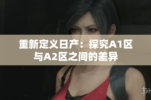 重新定义日产：探究A1区与A2区之间的差异