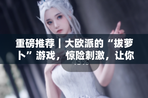 重磅推荐｜大欧派的“拔萝卜”游戏，惊险刺激，让你欲罢不能！