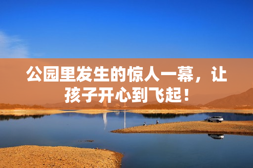 公园里发生的惊人一幕，让孩子开心到飞起！