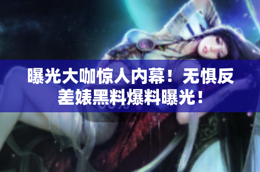 曝光大咖惊人内幕！无惧反差婊黑料爆料曝光！