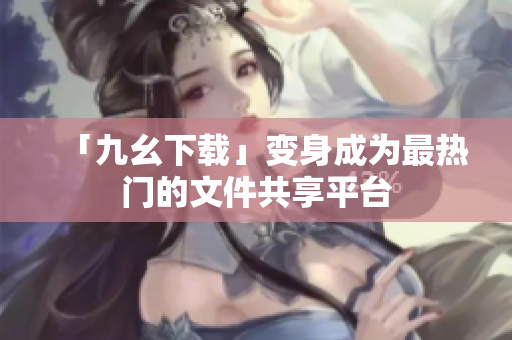 「九幺下载」变身成为最热门的文件共享平台