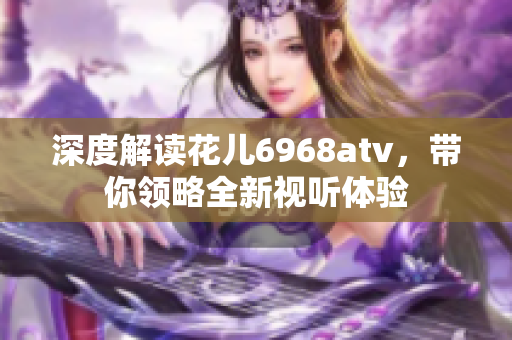 深度解读花儿6968atv，带你领略全新视听体验