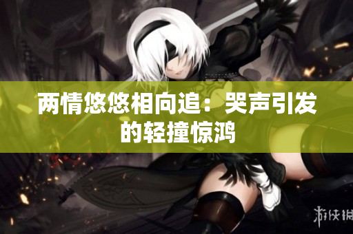 两情悠悠相向追：哭声引发的轻撞惊鸿