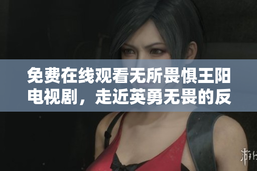 免费在线观看无所畏惧王阳电视剧，走近英勇无畏的反腐斗士