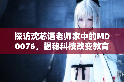 探访沈芯语老师家中的MD0076，揭秘科技改变教育之路