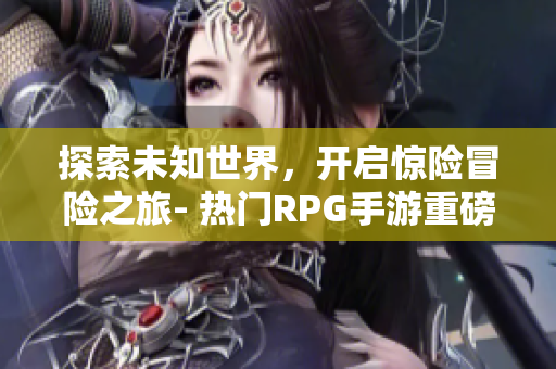探索未知世界，开启惊险冒险之旅- 热门RPG手游重磅出击