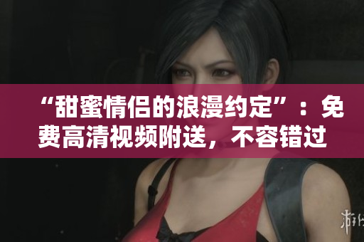 “甜蜜情侣的浪漫约定”：免费高清视频附送，不容错过！