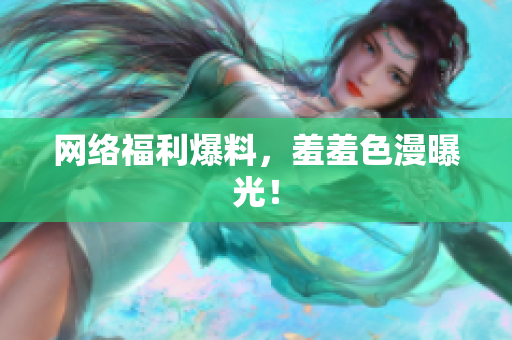 网络福利爆料，羞羞色漫曝光！