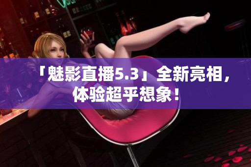 「魅影直播5.3」全新亮相，体验超乎想象！