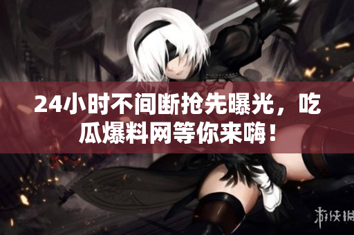 24小时不间断抢先曝光，吃瓜爆料网等你来嗨！