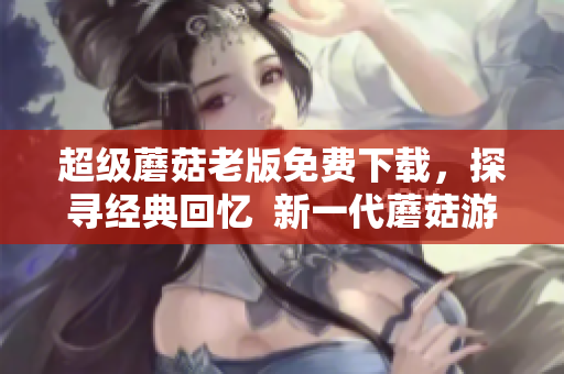 超级蘑菇老版免费下载，探寻经典回忆  新一代蘑菇游戏最优体验