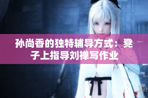孙尚香的独特辅导方式：凳子上指导刘禅写作业