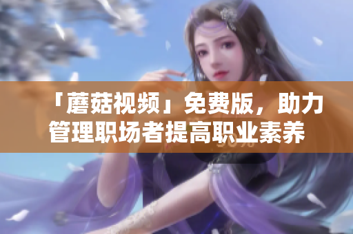 「蘑菇视频」免费版，助力管理职场者提高职业素养