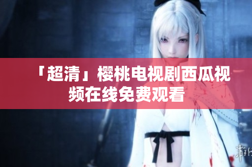 「超清」樱桃电视剧西瓜视频在线免费观看