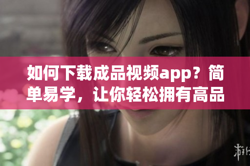 如何下载成品视频app？简单易学，让你轻松拥有高品质视频。