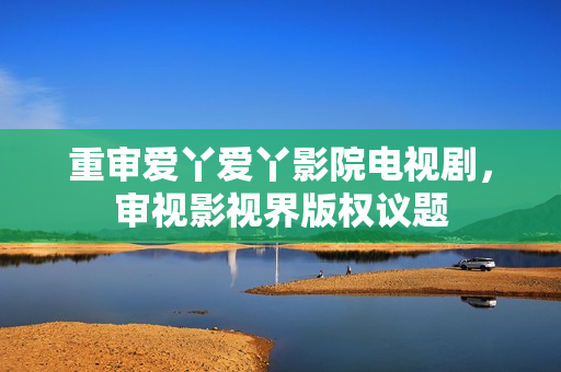 重审爱丫爱丫影院电视剧，审视影视界版权议题