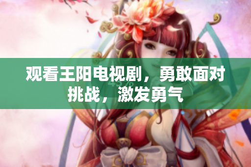 观看王阳电视剧，勇敢面对挑战，激发勇气