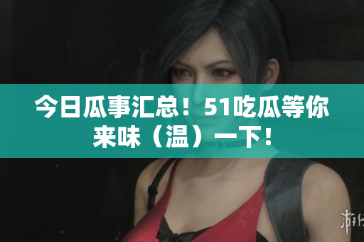 今日瓜事汇总！51吃瓜等你来味（温）一下！