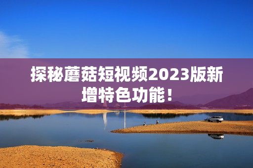 探秘蘑菇短视频2023版新增特色功能！