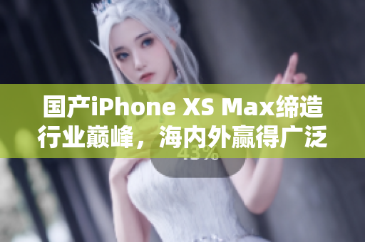 国产iPhone XS Max缔造行业巅峰，海内外赢得广泛赞誉