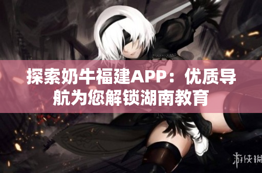 探索奶牛福建APP：优质导航为您解锁湖南教育