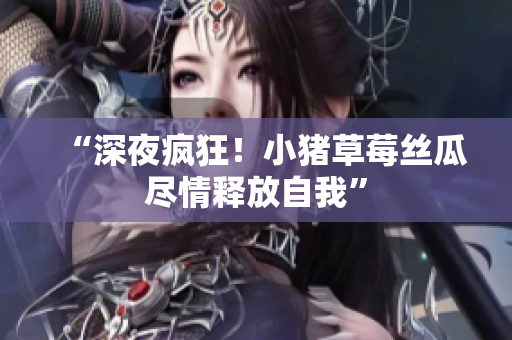 “深夜疯狂！小猪草莓丝瓜尽情释放自我”