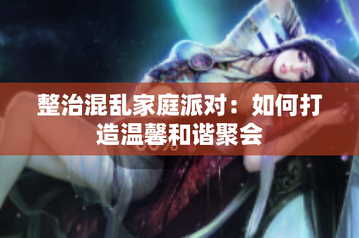 整治混乱家庭派对：如何打造温馨和谐聚会