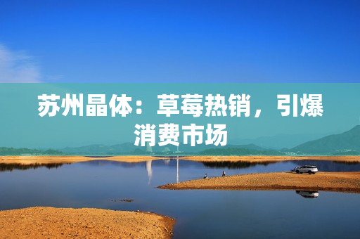 苏州晶体：草莓热销，引爆消费市场