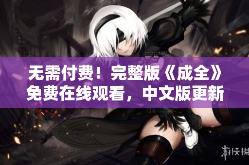 无需付费！完整版《成全》免费在线观看，中文版更新！