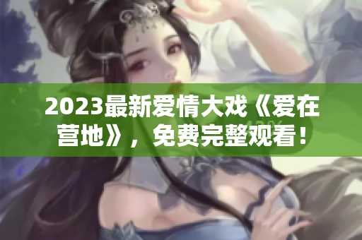 2023最新爱情大戏《爱在营地》，免费完整观看！