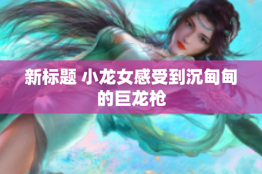 新标题 小龙女感受到沉甸甸的巨龙枪