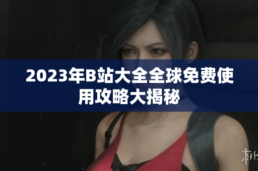 2023年B站大全全球免费使用攻略大揭秘