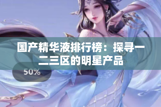 国产精华液排行榜：探寻一二三区的明星产品